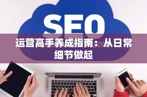 运营高手养成指南：从日常细节做起